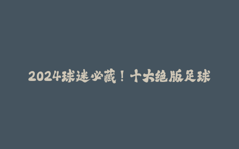 2024球迷必藏!十大绝版足球纪念品保值清单