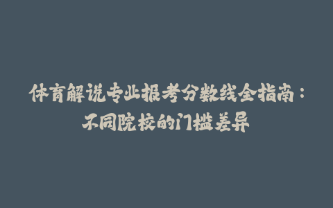 体育解说专业报考分数线全指南：不同院校的门槛差异-火次果