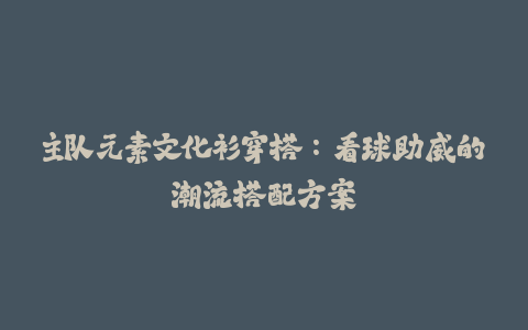 主队元素文化衫穿搭:看球助威的潮流搭配方案