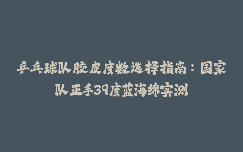 乒乓球队胶皮度数选择指南：国家队正手39度蓝海绵实测-火次果