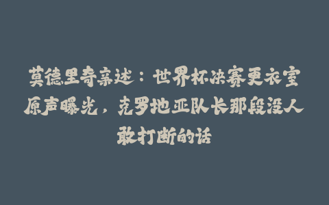 莫德里奇亲述：世界杯决赛更衣室原声曝光，克罗地亚队长那段没人敢打断的话-火次果