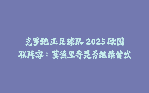 克罗地亚足球队 2025 欧国联阵容：莫德里奇是否继续首发-火次果
