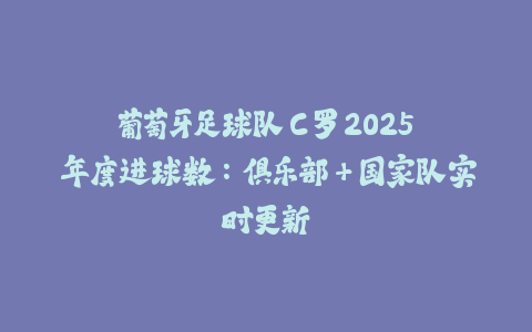 葡萄牙足球队 C 罗 2025 年度进球数：俱乐部+国家队实时更新-火次果