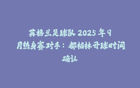 英格兰足球队 2025 年 9 月热身赛对手：都柏林开球时间确认-火次果